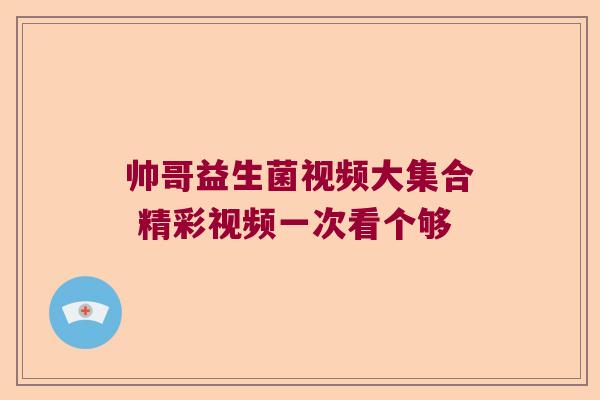 帅哥益生菌视频大集合 精彩视频一次看个够
