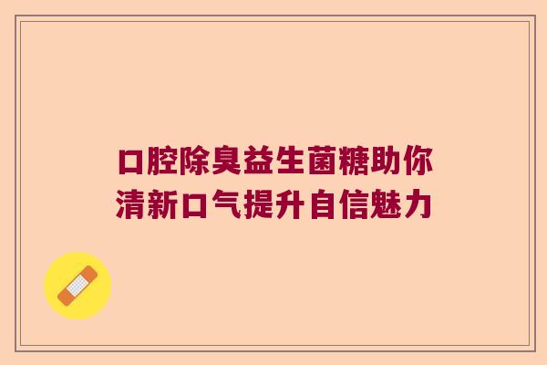 口腔除臭益生菌糖助你清新口气提升自信魅力 口腔除臭益生菌糖助你清新口气提升自信魅力