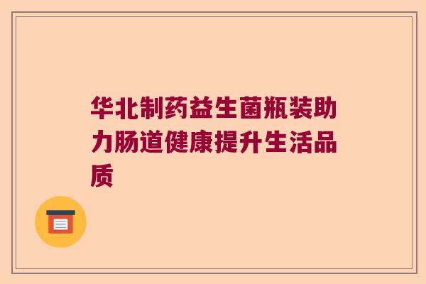 华北制药益生菌瓶装助力肠道健康提升生活品质