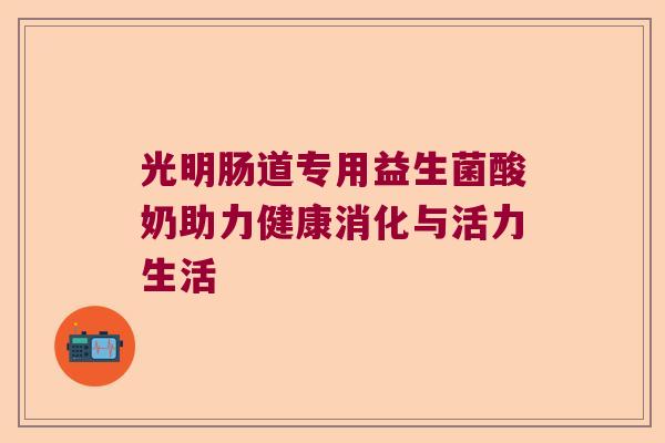 光明肠道专用益生菌酸奶助力健康消化与活力生活