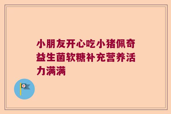 小朋友开心吃小猪佩奇益生菌软糖补充营养活力满满