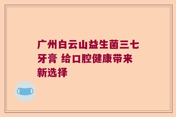 广州白云山益生菌三七牙膏 给口腔健康带来新选择 广州白云山益生菌三七牙膏 给口腔健康带来新选择
