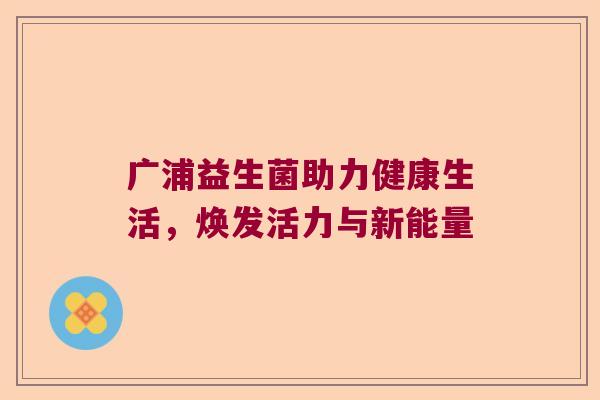 广浦益生菌助力健康生活,焕发活力与新能量 广浦益生菌助力健康生活,焕发活力与新能量