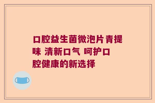 口腔益生菌微泡片青提味 清新口气 呵护口腔健康的新选择