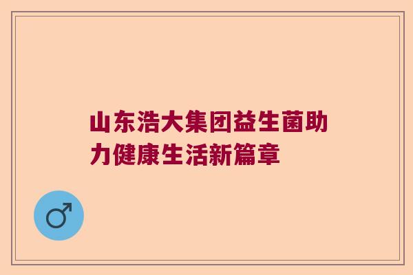 山东浩大集团益生菌助力健康生活新篇章 山东浩大集团益生菌助力健康生活新篇章