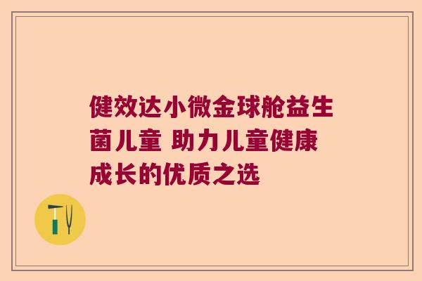 健效达小微金球舱益生菌儿童 助力儿童健康成长的优质之选 健效达小微金球舱益生菌儿童 助力儿童健康成长的优质之选