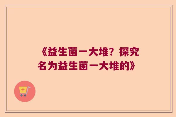 《益生菌一大堆?探究名为益生菌一大堆的》 《益生菌一大堆?探究名为益生菌一大堆的》