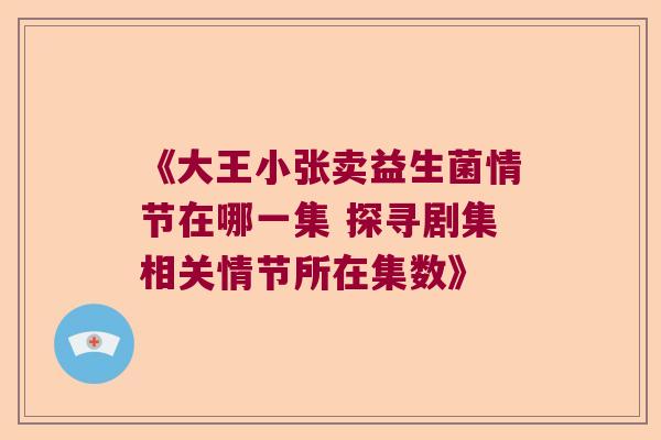 《大王小张卖益生菌情节在哪一集 探寻剧集相关情节所在集数》