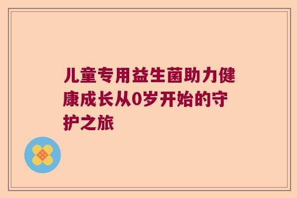 儿童专用益生菌助力健康成长从0岁开始的守护之旅