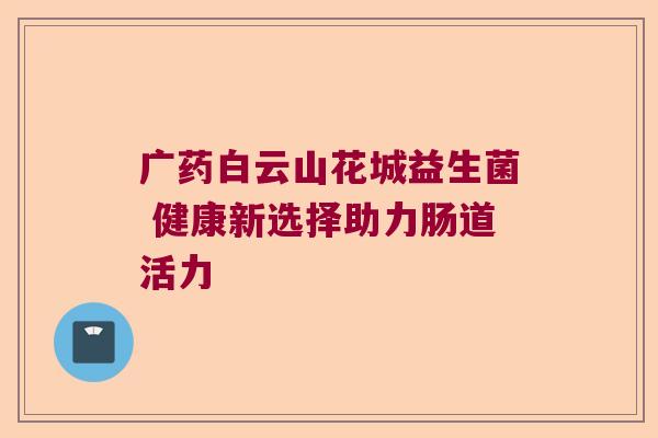 广药白云山花城益生菌 健康新选择助力肠道活力