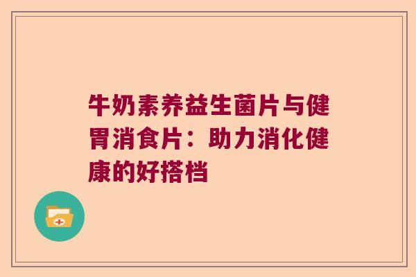 牛奶素养益生菌片与健胃消食片：助力消化健康的好搭档