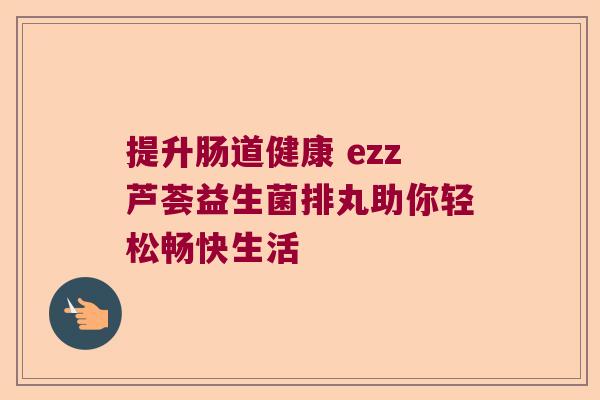 提升肠道健康 ezz芦荟益生菌排丸助你轻松畅快生活