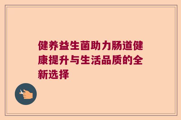 健养益生菌助力肠道健康提升与生活品质的全新选择 健养益生菌助力肠道健康提升与生活品质的全新选择