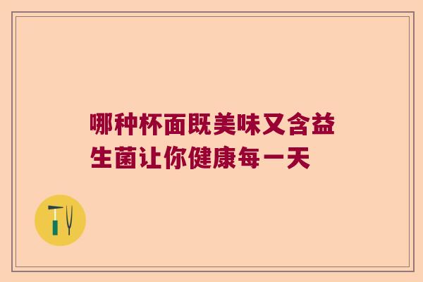哪种杯面既美味又含益生菌让你健康每一天 哪种杯面既美味又含益生菌让你健康每一天