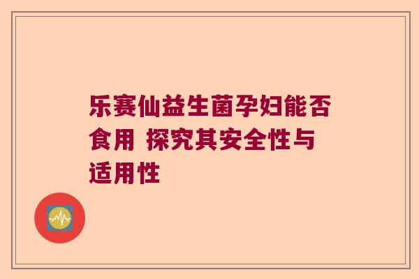 乐赛仙益生菌孕妇能否食用 探究其安全性与适用性 乐赛仙益生菌孕妇能否食用 探究其安全性与适用性