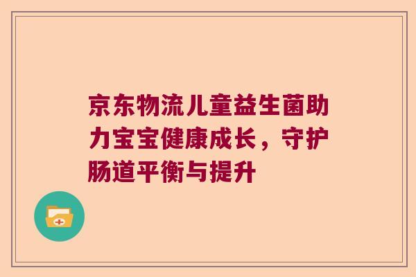 京东物流儿童益生菌助力宝宝健康成长，守护肠道平衡与提升