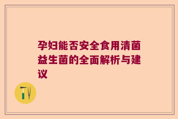 孕妇能否安全食用清菌益生菌的全面解析与建议 孕妇能否安全食用清菌益生菌的全面解析与建议