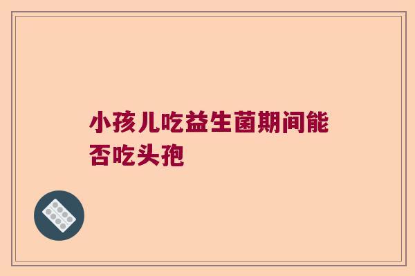 小孩儿吃益生菌期间能否吃头孢