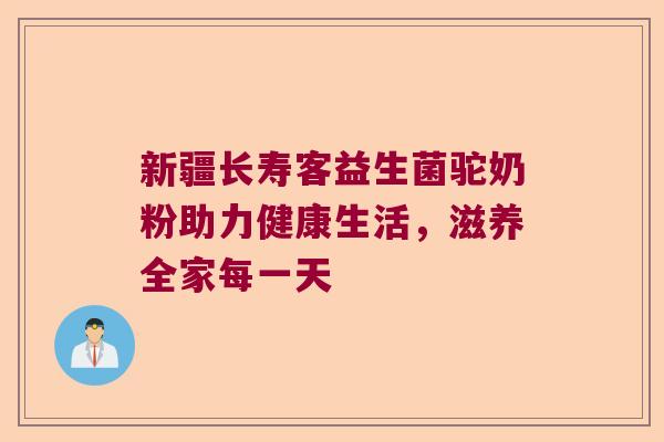 新疆长寿客益生菌驼奶粉助力健康生活，滋养全家每一天