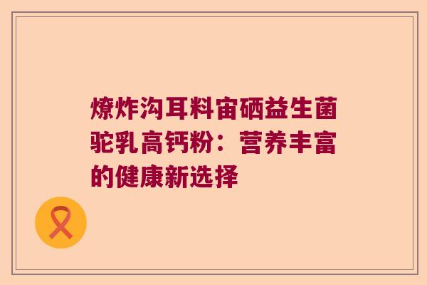 燎炸沟耳料宙硒益生菌驼乳高钙粉：营养丰富的健康新选择