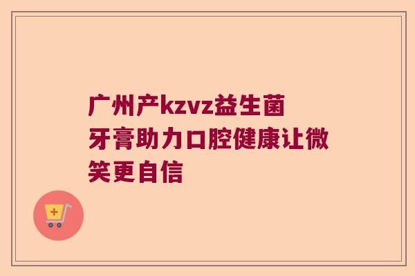 广州产kzvz益生菌牙膏助力口腔健康让微笑更自信 广州产kzvz益生菌牙膏助力口腔健康让微笑更自信