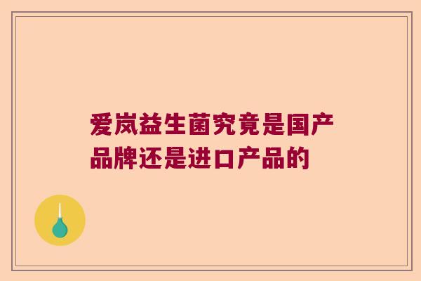 爱岚益生菌究竟是国产品牌还是进口产品的 爱岚益生菌究竟是国产品牌还是进口产品的