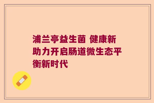 浦兰亭益生菌 健康新助力开启肠道微生态平衡新时代