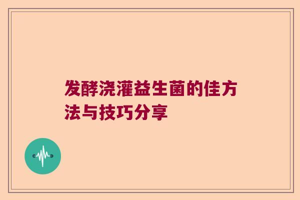发酵浇灌益生菌的佳方法与技巧分享 发酵浇灌益生菌的佳方法与技巧分享