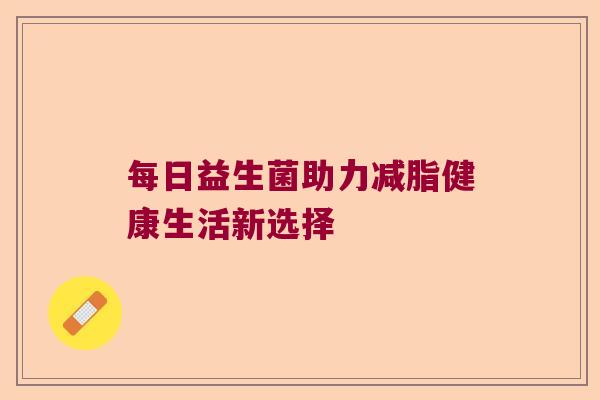 每日益生菌助力减脂健康生活新选择 每日益生菌助力减脂健康生活新选择