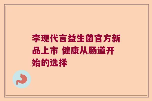 李现代言益生菌官方新品上市 健康从肠道开始的选择