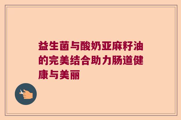 益生菌与酸奶亚麻籽油的完美结合助力肠道健康与美丽