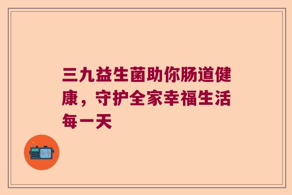 三九益生菌助你肠道健康，守护全家幸福生活每一天