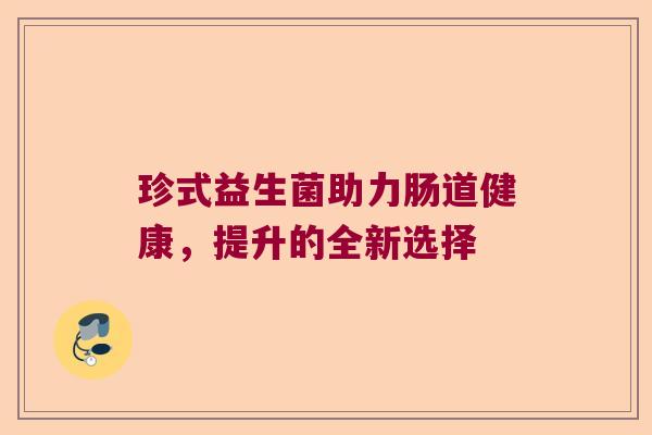 珍式益生菌助力肠道健康,提升的全新选择 珍式益生菌助力肠道健康,提升的全新选择