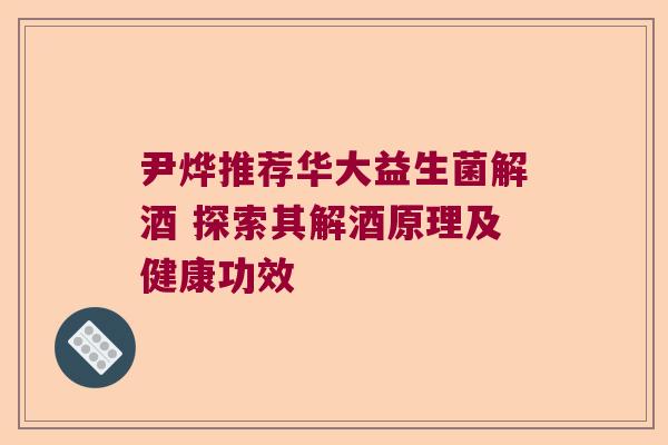 尹烨推荐华大益生菌解酒 探索其解酒原理及健康功效