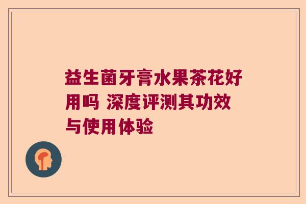 益生菌牙膏水果茶花好用吗 深度评测其功效与使用体验