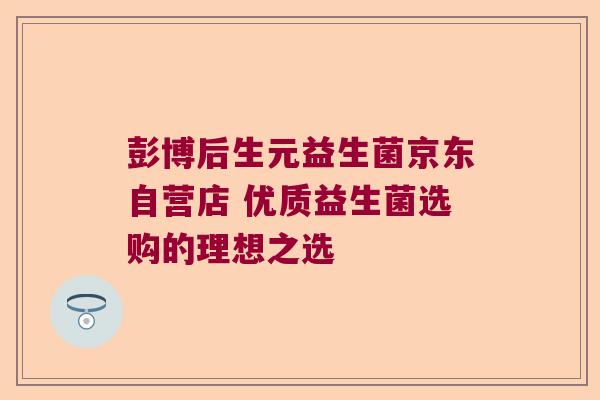 彭博后生元益生菌京东自营店 优质益生菌选购的理想之选