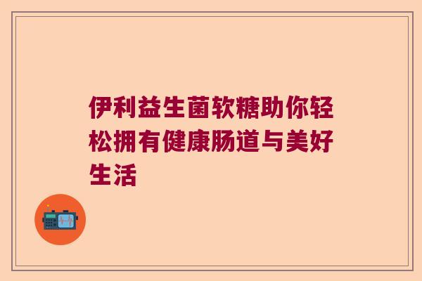 伊利益生菌软糖助你轻松拥有健康肠道与美好生活 伊利益生菌软糖助你轻松拥有健康肠道与美好生活