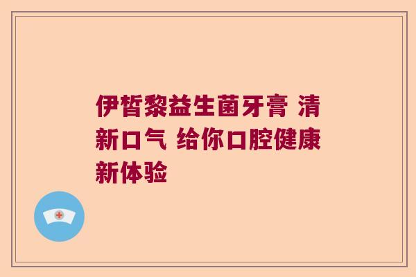 伊皙黎益生菌牙膏 清新口气 给你口腔健康新体验