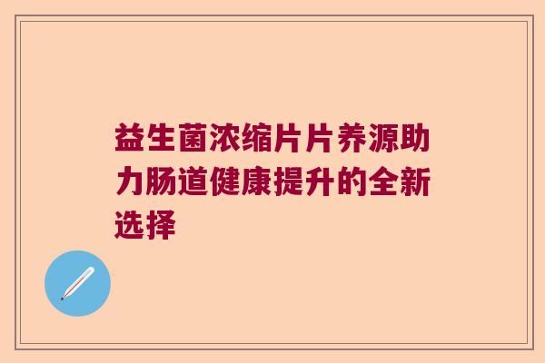 益生菌浓缩片片养源助力肠道健康提升的全新选择 益生菌浓缩片片养源助力肠道健康提升的全新选择