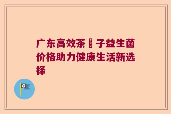 广东高效茶藨子益生菌价格助力健康生活新选择