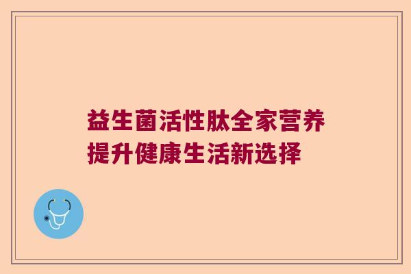 益生菌活性肽全家营养提升健康生活新选择 益生菌活性肽全家营养提升健康生活新选择
