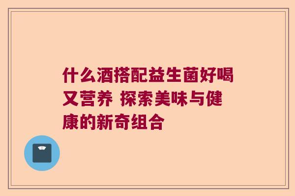 什么酒搭配益生菌好喝又营养 探索美味与健康的新奇组合