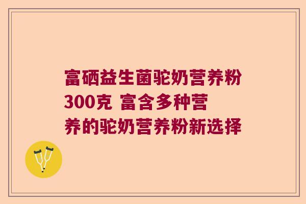 富硒益生菌驼奶营养粉300克 富含多种营养的驼奶营养粉新选择