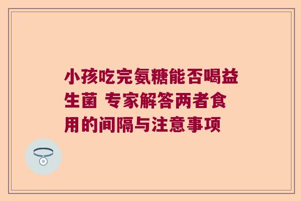 小孩吃完氨糖能否喝益生菌 专家解答两者食用的间隔与注意事项