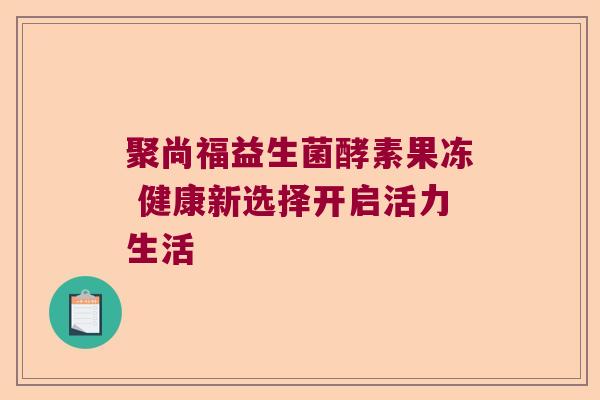 聚尚福益生菌酵素果冻 健康新选择开启活力生活