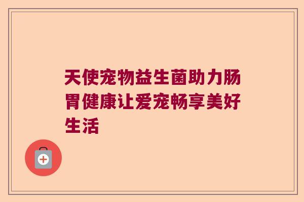 天使宠物益生菌助力肠胃健康让爱宠畅享美好生活
