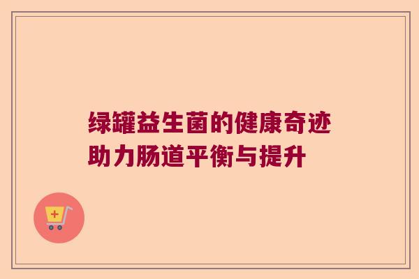 绿罐益生菌的健康奇迹助力肠道平衡与提升