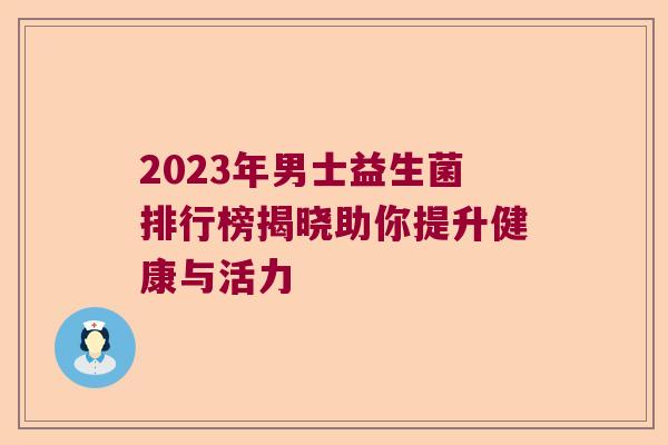 2023年男士益生菌排行榜揭晓助你提升健康与活力 2023年男士益生菌排行榜揭晓助你提升健康与活力