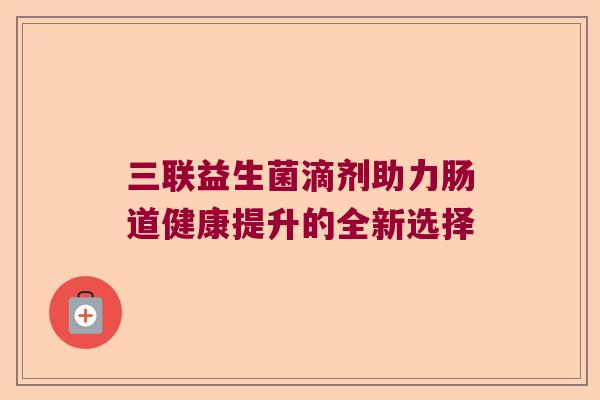 三联益生菌滴剂助力肠道健康提升的全新选择 三联益生菌滴剂助力肠道健康提升的全新选择