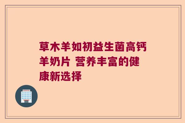 草木羊如初益生菌高钙羊奶片 营养丰富的健康新选择